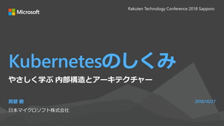 Kubernetesのしくみ
真壁 徹
日本マイクロソフト株式会社
2018/10/27
やさしく学ぶ 内部構造とアーキテクチャー
Rakuten Technology Conference 2018 Sapporo
 