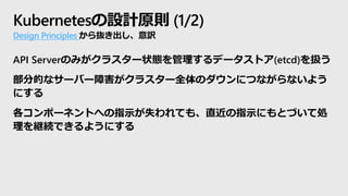 Kubernetesの設計原則 (1/2)
Design Principles から抜き出し、意訳
API Serverのみがクラスター状態を管理するデータストア(etcd)を扱う
部分的なサーバー障害がクラスター全体のダウンにつながらないよう
にする
各コンポーネントへの指示が失われても、直近の指示にもとづいて処
理を継続できるようにする
 