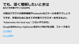 でも、深く理解したいときは
あえて手作業でやってみる手も
大抵はクラウドの提供機能やkubeadmなどツールを使うでしょう
ですが、学習のためにあえて手作業でクラスターを作るもよし
“Kubernetes the hard way” (つらいやりかた)
Google社のKelsey Hightower氏がGCP向けを公開、フォークあり
GCP向け
Azure向け
 