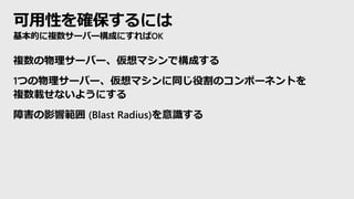 可用性を確保するには
基本的に複数サーバー構成にすればOK
複数の物理サーバー、仮想マシンで構成する
1つの物理サーバー、仮想マシンに同じ役割のコンポーネントを
複数載せないようにする
障害の影響範囲 (Blast Radius)を意識する
 