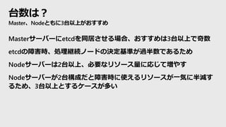 台数は？
Master、Nodeともに3台以上がおすすめ
Masterサーバーにetcdを同居させる場合、おすすめは3台以上で奇数
etcdの障害時、処理継続ノードの決定基準が過半数であるため
Nodeサーバーは2台以上、必要なリソース量に応じて増やす
Nodeサーバーが2台構成だと障害時に使えるリソースが一気に半減す
るため、3台以上とするケースが多い
 