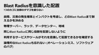 Blast Radiusを意識した配置
1つのカゴに全部のタマゴを盛らない
故障、災害の発生確率とインパクトを考慮し、どのBlast Radiusまで耐
えるかを決める
物理サーバー、ラック、データセンター、地域
同じBlast Radiusに同じ役割を配置しないように
利用するサービスやツールがそれを意識して配置できるかを確認する
論理的なBlast Radiusも忘れない (オペレーションミス、ソフトウェア
のバグ)
 