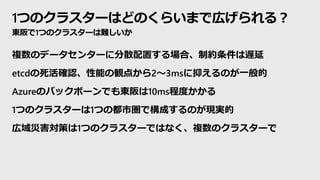 1つのクラスターはどのくらいまで広げられる？
東阪で1つのクラスターは難しいか
複数のデータセンターに分散配置する場合、制約条件は遅延
etcdの死活確認、性能の観点から2～3msに抑えるのが一般的
Azureのバックボーンでも東阪は10ms程度かかる
1つのクラスターは1つの都市圏で構成するのが現実的
広域災害対策は1つのクラスターではなく、複数のクラスターで
 