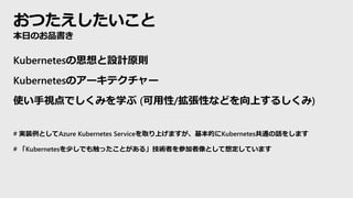 おつたえしたいこと
本日のお品書き
Kubernetesの思想と設計原則
Kubernetesのアーキテクチャー
使い手視点でしくみを学ぶ (可用性/拡張性などを向上するしくみ)
# 実装例としてAzure Kubernetes Serviceを取り上げますが、基本的にKubernetes共通の話をします
# 「Kubernetesを少しでも触ったことがある」技術者を参加者像として想定しています
 