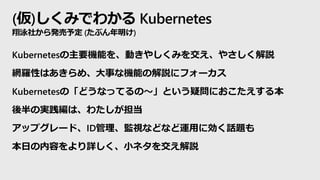 (仮)しくみでわかる Kubernetes
翔泳社から発売予定 (たぶん年明け)
Kubernetesの主要機能を、動きやしくみを交え、やさしく解説
網羅性はあきらめ、大事な機能の解説にフォーカス
Kubernetesの「どうなってるの～」という疑問におこたえする本
後半の実践編は、わたしが担当
アップグレード、ID管理、監視などなど運用に効く話題も
本日の内容をより詳しく、小ネタを交え解説
 