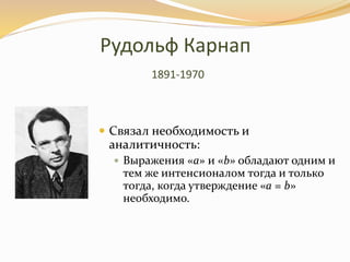 Рудольф Карнап
1891-1970
 Связал необходимость и
аналитичность:
 Выражения «a» и «b» обладают одним и
тем же интенсионалом тогда и только
тогда, когда утверждение «a = b»
необходимо.
 