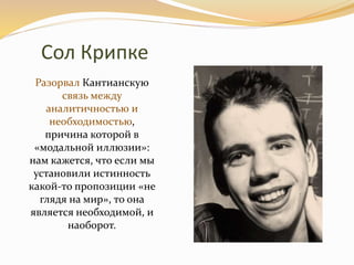 Сол Крипке
Разорвал Кантианскую
связь между
аналитичностью и
необходимостью,
причина которой в
«модальной иллюзии»:
нам кажется, что если мы
установили истинность
какой-то пропозиции «не
глядя на мир», то она
является необходимой, и
наоборот.
 
