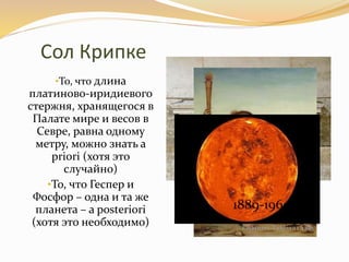 Сол Крипке
•То, что длина
платиново-иридиевого
стержня, хранящегося в
Палате мире и весов в
Севре, равна одному
метру, можно знать a
priori (хотя это
случайно)
•То, что Геспер и
Фосфор – одна и та же
планета – a posteriori
(хотя это необходимо)
1889-1960
 