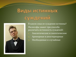 В каком смысле суждения истинны?
Философы знают три способа
различать истинность суждений:
1. Аналитические и синтетические
2. Арпиорные и апостериорные
3. Необходимые и случайные
 