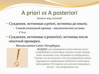 A priori vs A posteriori
(важен вид знания)
 Суждения, истинные a priori, истинны до опыта.
 Самый очевидный пример – аналитические истины.
 2*2=4
 Суждения, истинные a posteriori, истинны после
опытной проверки.
 Москва южнее Санкт-Петербурга.
ВАЖНО: для априорных истин вполне могут
потребоваться некоторые знания о мире (важно
знать значения слов, входящих в утверждение).
Однако это не означает, что для выведения самого
априорного утверждения требуются некоторые
наблюдения. В то время как для апостериорных
истин – это непременно так.
 