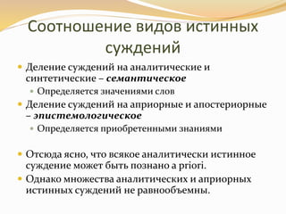 Соотношение видов истинных
суждений
 Деление суждений на аналитические и
синтетические – семантическое
 Определяется значениями слов
 Деление суждений на априорные и апостериорные
– эпистемологическое
 Определяется приобретенными знаниями
 Отсюда ясно, что всякое аналитически истинное
суждение может быть познано a priori.
 Однако множества аналитических и априорных
истинных суждений не равнообъемны.
 