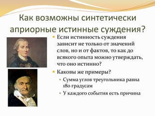 Как возможны синтетически
априорные истинные суждения?
 Если истинность суждения
зависит не только от значений
слов, но и от фактов, то как до
всякого опыта можно утверждать,
что оно истинно?
 Каковы же примеры?
 Сумма углов треугольника равна
180 градусам
 У каждого события есть причина
 