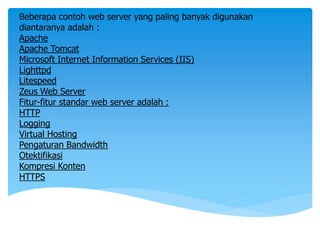 Beberapa contoh web server yang paling banyak digunakan
diantaranya adalah :
Apache
Apache Tomcat
Microsoft Internet Information Services (IIS)
Lighttpd
Litespeed
Zeus Web Server
Fitur-fitur standar web server adalah :
HTTP
Logging
Virtual Hosting
Pengaturan Bandwidth
Otektifikasi
Kompresi Konten
HTTPS
 