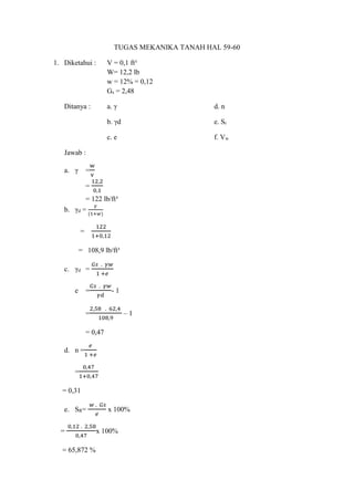 TUGAS MEKANIKA TANAH HAL 59-60
1. Diketahui : V = 0,1 ft³
W= 12,2 lb
w = 12% = 0,12
Gs = 2,48
Ditanya : a. γ d. n
b. γd e. Sr
c. e f. Vw
Jawab :
a. γ =
w
v
=
12,2
0,1
= 122 lb/ft³
b. γd =
𝛾
(1+𝑤)
=
122
1+0,12
= 108,9 lb/ft³
c. γd =
𝐺𝑠 . 𝛾𝑤
1 +𝑒
e =
𝐺𝑠 . 𝛾𝑤
𝛾𝑑
- 1
=
2,58 . 62,4
108,9
– 1
= 0,47
d. n =
𝑒
1 +𝑒
=
0,47
1+0,47
= 0,31
e. SR=
𝑤 . 𝐺𝑠
𝑒
x 100%
=
0,12 . 2,58
0,47
x 100%
= 65,872 %
 