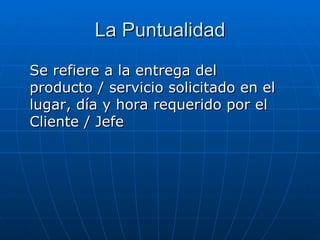 La  Puntualidad Se refiere a la entrega del producto / servicio solicitado en el lugar, día y hora requerido por el Cliente / Jefe 