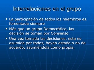 Interrelaciones en el grupo La participación de todos los miembros es fomentada siempre Más que un grupo Democrático, las decisión se toman por Consenso Una vez tomada las decisiones, esta es asumida por todos, hayan estado o no de acuerdo, asumiéndola como propia. 