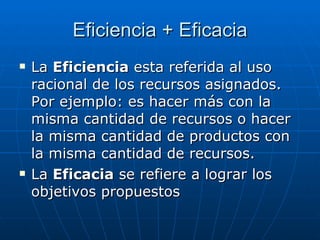Eficiencia + Eficacia La  Eficiencia  esta referida al uso racional de los recursos asignados. Por ejemplo: es hacer más con la misma cantidad de recursos o hacer la misma cantidad de productos con la misma cantidad de recursos. La  Eficacia  se refiere a lograr los objetivos propuestos 