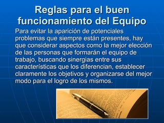 Reglas para el buen funcionamiento del Equipo Para evitar la aparición de potenciales problemas que siempre están presentes, hay que considerar aspectos como la mejor elección de las personas que formarán el equipo de trabajo, buscando sinergias entre sus características que los diferencian, establecer claramente los objetivos y organizarse del mejor modo para el logro de los mismos. 