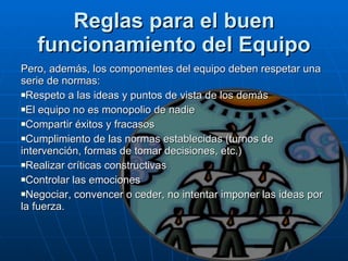 Reglas para el buen funcionamiento del Equipo Pero, además, los componentes del equipo deben respetar una serie de normas:  Respeto a las ideas y puntos de vista de los demás  El equipo no es monopolio de nadie  Compartir éxitos y fracasos  Cumplimiento de las normas establecidas (turnos de intervención, formas de tomar decisiones, etc.)  Realizar críticas constructivas  Controlar las emociones  Negociar, convencer o ceder, no intentar imponer las ideas por la fuerza. 