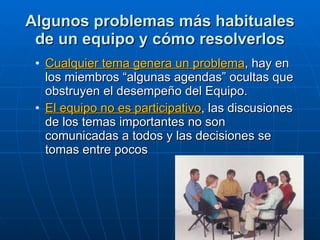 Algunos problemas más habituales de un equipo y cómo resolverlos Cualquier tema genera un problema , hay en los miembros “algunas agendas” ocultas que  obstruyen el desempeño del Equipo. El equipo no es participativo , las discusiones de los temas importantes no son comunicadas a todos y las decisiones se tomas entre pocos 