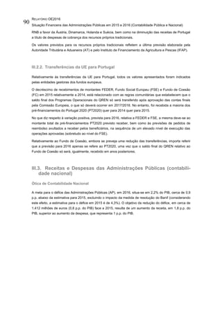 RELATÓRIO OE2016
Situação Financeira das Administrações Públicas em 2015 e 2016 (Contabilidade Pública e Nacional)
90
RNB a favor da Áustria, Dinamarca, Holanda e Suécia, bem como na diminuição das receitas de Portugal
a título de despesas de cobrança dos recursos próprios tradicionais.
Os valores previstos para os recursos próprios tradicionais refletem a última previsão elaborada pela
Autoridade Tributária e Aduaneira (AT) e pelo Instituto de Financiamento da Agricultura e Pescas (IFAP).
III.2.2. Transferências da UE para Portugal
Relativamente às transferências da UE para Portugal, todos os valores apresentados foram indicados
pelas entidades gestoras dos fundos europeus.
O decréscimo de recebimentos de montantes FEDER, Fundo Social Europeu (FSE) e Fundo de Coesão
(FC) em 2015 relativamente a 2014, está relacionado com as regras comunitárias que estabelecem que o
saldo final dos Programas Operacionais do QREN só será transferido após aprovação das contas finais
pela Comissão Europeia, o que só deverá ocorrer em 2017/2018. No entanto, foi recebida a maioria dos
pré-financiamentos do Portugal 2020 (PT2020) quer para 2014 quer para 2015.
No que diz respeito à variação positiva, prevista para 2016, relativa a FEDER e FSE, a mesma deve-se ao
montante total de pré-financiamentos PT2020 previsto receber, bem como às previsões de pedidos de
reembolso avultados a receber pelos beneficiários, na sequência de um elevado nível de execução das
operações aprovadas (sobretudo ao nível do FSE).
Relativamente ao Fundo de Coesão, embora se preveja uma redução das transferências, importa referir
que a previsão para 2016 apenas se refere ao PT2020, uma vez que o saldo final do QREN relativo ao
Fundo de Coesão só será, igualmente, recebido em anos posteriores.
III.3. Receitas e Despesas das Administrações Públicas (contabili-
dade nacional)
Ótica de Contabilidade Nacional
A meta para o défice das Administrações Públicas (AP), em 2016, situa-se em 2,2% do PIB, cerca de 0,9
p.p. abaixo da estimativa para 2015, excluindo o impacto da medida de resolução do Banif (considerando
este efeito, a estimativa para o défice em 2015 é de 4,3%). O objetivo da redução do défice, em cerca de
1.412 milhões de euros (0,8 p.p. do PIB) face a 2015, resulta de um aumento da receita, em 1,8 p.p. do
PIB, superior ao aumento da despesa, que representa 1 p.p. do PIB.
 