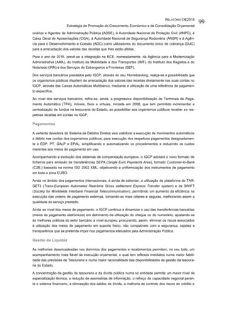 RELATÓRIO OE2016
Estratégia de Promoção do Crescimento Económico e de Consolidação Orçamental
99
onários e Agentes da Administração Pública (ADSE), à Autoridade Nacional de Proteção Civil (ANPC), à
Caixa Geral de Aposentações (CGA), à Autoridade Nacional de Segurança Rodoviária (ANSR) e à Agên-
cia para o Desenvolvimento e Coesão (ADC) como utilizadores do documento único de cobrança (DUC)
para a arrecadação dos valores das receitas que lhes estão afetas.
Para o ano de 2016, prevê-se a integração na RCE, nomeadamente, da Agência para a Modernização
Administrativa (AMA), do Instituto da Mobilidade e dos Transportes (IMT), do Instituto dos Registos e do
Notariado (IRN) e dos Serviços de Estrangeiros e Fronteiras (SEF).
Dos serviços bancários prestados pelo IGCP, através do seu Homebanking, realça-se a possibilidade que
os organismos públicos dispõem de arrecadação dos valores das receitas diretamente nas suas contas no
IGCP, através das Caixas Automáticas Multibanco, mediante a utilização de uma referência de pagamen-
to específica.
Ao nível dos serviços bancários, refira-se, ainda, a progressiva disponibilização de Terminais de Paga-
mento Automático (TPA), móveis, fixos e virtuais, iniciada em 2008, que tem permitido incrementar a
centralização de fundos na tesouraria do Estado, ao possibilitar aos organismos públicos receber as res-
petivas receitas em contas no IGCP.
Pagamentos
A vertente devedora do Sistema de Débitos Diretos veio viabilizar a execução de movimentos automáticos
a débito nas contas dos organismos públicos, para execução dos respetivos pagamentos designadamen-
te à EDP, PT, GALP e EPAL, simplificando e automatizando os procedimentos e reduzindo os custos
inerentes aos meios de pagamento em uso.
Acompanhando a evolução dos sistemas de compensação europeus, o IGCP adotará o novo formato de
ficheiros para emissão de transferências SEPA (Single Euro Payments Area), formato Customer-to-Bank
(C2B,) baseado na norma ISO 2002 XML, objetivando a uniformização dos instrumentos de pagamento
em toda a zona EURO.
Ainda no âmbito dos pagamentos internacionais, é ainda de salientar, a utilização da plataforma do TAR-
GET2 (Trans-European Automated Real-time Gross settlement Express Transfer system) e da SWIFT
(Society for Worldwide Interbank Financial Telecommunication), permitindo um aumento da eficiência na
execução das ordens de pagamento externas, tornando-as mais céleres e seguras, melhorando assim a
qualidade do serviço prestado.
Ainda ao nível dos meios de pagamento, o IGCP continua a dinamizar o uso das transferências bancárias
(meios de pagamento eletrónicos) em detrimento da utilização do cheque ou do numerário, ajustando-se
às melhores práticas do setor bancário a nível europeu, procurando, assim, eliminar os riscos associados
à utilização dos meios de pagamento em suporte físico, não compatíveis com a segurança, rapidez e
transparência que se pretende impor nos pagamentos efetuados pela Administração Pública.
Gestão da Liquidez
As melhorias desencadeadas nos domínios dos pagamentos e recebimentos permitem, no seu todo, um
acompanhamento mais fiável da execução orçamental, o qual tem reflexos imediatos numa maior fiabili-
dade das previsões de Tesouraria e numa maior racionalidade das disponibilidades de gestão da tesoura-
ria do Estado.
A concentração da gestão da tesouraria e da dívida pública numa só entidade permite um maior nível de
especialização técnica, a redução de assimetrias de informação, o reforço da capacidade negocial peran-
te o sistema financeiro, a otimização dos saldos da dívida, a melhoria de controlo dos riscos de crédito e
 
