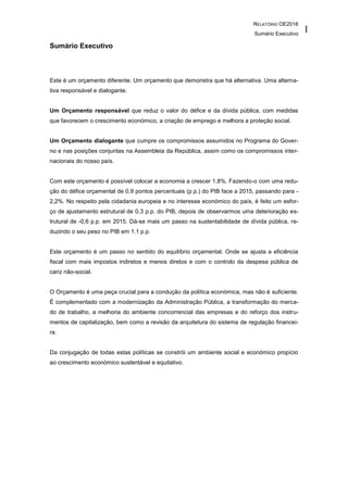 RELATÓRIO OE2016
Sumário Executivo
I
Sumário Executivo
Este é um orçamento diferente. Um orçamento que demonstra que há alternativa. Uma alterna-
tiva responsável e dialogante.
Um Orçamento responsável que reduz o valor do défice e da dívida pública, com medidas
que favorecem o crescimento económico, a criação de emprego e melhora a proteção social.
Um Orçamento dialogante que cumpre os compromissos assumidos no Programa do Gover-
no e nas posições conjuntas na Assembleia da República, assim como os compromissos inter-
nacionais do nosso país.
Com este orçamento é possível colocar a economia a crescer 1,8%. Fazendo-o com uma redu-
ção do défice orçamental de 0,9 pontos percentuais (p.p.) do PIB face a 2015, passando para -
2,2%. No respeito pela cidadania europeia e no interesse económico do país, é feito um esfor-
ço de ajustamento estrutural de 0,3 p.p. do PIB, depois de observarmos uma deterioração es-
trutural de -0,6 p.p. em 2015. Dá-se mais um passo na sustentabilidade de dívida pública, re-
duzindo o seu peso no PIB em 1.1 p.p.
Este orçamento é um passo no sentido do equilíbrio orçamental. Onde se ajusta a eficiência
fiscal com mais impostos indiretos e menos diretos e com o controlo da despesa pública de
cariz não-social.
O Orçamento é uma peça crucial para a condução da política económica, mas não é suficiente.
É complementado com a modernização da Administração Pública, a transformação do merca-
do de trabalho, a melhoria do ambiente concorrencial das empresas e do reforço dos instru-
mentos de capitalização, bem como a revisão da arquitetura do sistema de regulação financei-
ra.
Da conjugação de todas estas políticas se constrói um ambiente social e económico propício
ao crescimento económico sustentável e equitativo.
 