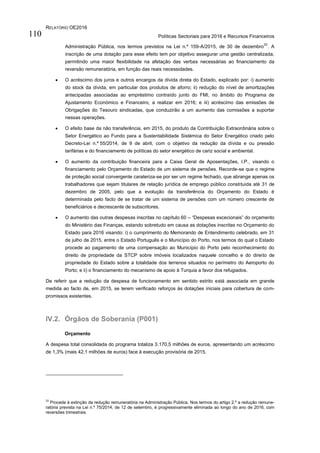 RELATÓRIO OE2016
Políticas Sectoriais para 2016 e Recursos Financeiros110
Administração Pública, nos termos previstos na Lei n.º 159-A/2015, de 30 de dezembro
33
. A
inscrição de uma dotação para esse efeito tem por objetivo assegurar uma gestão centralizada,
permitindo uma maior flexibilidade na afetação das verbas necessárias ao financiamento da
reversão remuneratória, em função das reais necessidades.
 O acréscimo dos juros e outros encargos da dívida direta do Estado, explicado por: i) aumento
do stock da dívida, em particular dos produtos de aforro; ii) redução do nível de amortizações
antecipadas associadas ao empréstimo contraído junto do FMI, no âmbito do Programa de
Ajustamento Económico e Financeiro, a realizar em 2016; e iii) acréscimo das emissões de
Obrigações do Tesouro sindicadas, que conduzirão a um aumento das comissões a suportar
nessas operações.
 O efeito base da não transferência, em 2015, do produto da Contribuição Extraordinária sobre o
Setor Energético ao Fundo para a Sustentabilidade Sistémica do Setor Energético criado pelo
Decreto-Lei n.º 55/2014, de 9 de abril, com o objetivo da redução da dívida e ou pressão
tarifárias e do financiamento de políticas do setor energético de cariz social e ambiental.
 O aumento da contribuição financeira para a Caixa Geral de Aposentações, I.P., visando o
financiamento pelo Orçamento do Estado de um sistema de pensões. Recorde-se que o regime
de proteção social convergente carateriza-se por ser um regime fechado, que abrange apenas os
trabalhadores que sejam titulares de relação jurídica de emprego público constituída até 31 de
dezembro de 2005, pelo que a evolução da transferência do Orçamento do Estado é
determinada pelo facto de se tratar de um sistema de pensões com um número crescente de
beneficiários e decrescente de subscritores.
 O aumento das outras despesas inscritas no capítulo 60 – “Despesas excecionais” do orçamento
do Ministério das Finanças, estando sobretudo em causa as dotações inscritas no Orçamento do
Estado para 2016 visando: i) o cumprimento do Memorando de Entendimento celebrado, em 31
de julho de 2015, entre o Estado Português e o Município do Porto, nos termos do qual o Estado
procede ao pagamento de uma compensação ao Município do Porto pelo reconhecimento do
direito de propriedade da STCP sobre imóveis localizados naquele concelho e do direito de
propriedade do Estado sobre a totalidade dos terrenos situados no perímetro do Aeroporto do
Porto; e ii) o financiamento do mecanismo de apoio à Turquia a favor dos refugiados.
De referir que a redução da despesa de funcionamento em sentido estrito está associada em grande
medida ao facto de, em 2015, se terem verificado reforços às dotações iniciais para cobertura de com-
promissos existentes.
IV.2. Órgãos de Soberania (P001)
Orçamento
A despesa total consolidada do programa totaliza 3.170,5 milhões de euros, apresentando um acréscimo
de 1,3% (mais 42,1 milhões de euros) face à execução provisória de 2015.
33
Procede à extinção da redução remuneratória na Administração Pública. Nos termos do artigo 2.º a redução remune-
ratória prevista na Lei n.º 75/2014, de 12 de setembro, é progressivamente eliminada ao longo do ano de 2016, com
reversões trimestrais.
 