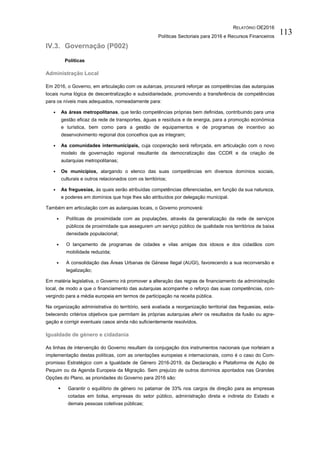 RELATÓRIO OE2016
Políticas Sectoriais para 2016 e Recursos Financeiros
113
IV.3. Governação (P002)
Políticas
Administração Local
Em 2016, o Governo, em articulação com os autarcas, procurará reforçar as competências das autarquias
locais numa lógica de descentralização e subsidiariedade, promovendo a transferência de competências
para os níveis mais adequados, nomeadamente para:
• As áreas metropolitanas, que terão competências próprias bem definidas, contribuindo para uma
gestão eficaz da rede de transportes, águas e resíduos e de energia, para a promoção económica
e turística, bem como para a gestão de equipamentos e de programas de incentivo ao
desenvolvimento regional dos concelhos que as integram;
• As comunidades intermunicipais, cuja cooperação será reforçada, em articulação com o novo
modelo de governação regional resultante da democratização das CCDR e da criação de
autarquias metropolitanas;
• Os municípios, alargando o elenco das suas competências em diversos domínios sociais,
culturais e outros relacionados com os territórios;
• As freguesias, às quais serão atribuídas competências diferenciadas, em função da sua natureza,
e poderes em domínios que hoje lhes são atribuídos por delegação municipal.
Também em articulação com as autarquias locais, o Governo promoverá:
• Políticas de proximidade com as populações, através da generalização da rede de serviços
públicos de proximidade que assegurem um serviço público de qualidade nos territórios de baixa
densidade populacional;
• O lançamento de programas de cidades e vilas amigas dos idosos e dos cidadãos com
mobilidade reduzida;
• A consolidação das Áreas Urbanas de Génese Ilegal (AUGI), favorecendo a sua reconversão e
legalização;
Em matéria legislativa, o Governo irá promover a alteração das regras de financiamento da administração
local, de modo a que o financiamento das autarquias acompanhe o reforço das suas competências, con-
vergindo para a média europeia em termos de participação na receita pública.
Na organização administrativa do território, será avaliada a reorganização territorial das freguesias, esta-
belecendo critérios objetivos que permitam às próprias autarquias aferir os resultados da fusão ou agre-
gação e corrigir eventuais casos ainda não suficientemente resolvidos.
Igualdade de género e cidadania
As linhas de intervenção do Governo resultam da conjugação dos instrumentos nacionais que norteiam a
implementação destas políticas, com as orientações europeias e internacionais, como é o caso do Com-
promisso Estratégico com a Igualdade de Género 2016-2019, da Declaração e Plataforma de Ação de
Pequim ou da Agenda Europeia da Migração. Sem prejuízo de outros domínios apontados nas Grandes
Opções do Plano, as prioridades do Governo para 2016 são:
 Garantir o equilíbrio de género no patamar de 33% nos cargos de direção para as empresas
cotadas em bolsa, empresas do setor público, administração direta e indireta do Estado e
demais pessoas coletivas públicas;
 
