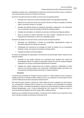 RELATÓRIO OE2016
Políticas Sectoriais para 2016 e Recursos Financeiros
121
estratégia cria espaço para a materialização do potencial de crescimento económico e para o cumprimen-
to dos compromissos assumidos no Programa do Governo.
No domínio da política financeira do Estado, promover-se-ão as seguintes políticas:
 Promoção de um exercício de revisão da despesa pública e de organização orçamental;
 Difusão de uma cultura do controlo dos recursos financeiros e eficácia na proteção do interesse
público, prevenindo a fraude e a corrupção;
 Avaliação dos objetivos fixados nos programas orçamentais, assegurando o seu alinhamento
com os orçamentos, planos de atividades e QUAR das entidades públicas;
 Avaliação das subvenções, em obediência ao princípio da eficiência das despesas públicas;
 Apoio ao processo de reforma orçamental, com vista a facilitar a aplicação da nova Lei de
Enquadramento Orçamental e a reforma da contabilidade pública.
No domínio da gestão dos recursos humanos, promover-se-ão as seguintes políticas:
 Valorização dos trabalhadores e aumento da produtividade, designadamente através da
eliminação progressiva da redução remuneratória;
 Flexibilização dos mecanismos de conciliação do horário de trabalho com as necessidades
familiares e sociais, sem prejuízo do primado do interesse público;
 Avaliação do Estatuto do Pessoal Dirigente.
No âmbito da simplificação da organização e funcionamento da Administração Pública, destacam-se as
seguintes medidas:
 Promoção de uma gestão autónoma dos orçamentos pelos dirigentes dos serviços da
Administração Pública e do modelo de organização matricial, sem que isso implique alterações
significativas nos serviços dos diferentes departamentos ministeriais;
 Avaliação dos modelos organizacionais dos ministérios, garantindo a estabilidade do núcleo
central da sua estrutura orgânica, sem comprometer a flexibilidade orgânica governativa que
corresponda às prioridades políticas assumidas no respetivo programa.
Orçamento
A despesa total consolidada do Programa Finanças ascende a 11.802,8 milhões de euros, excluindo a
dotação provisional no montante de 948,9 milhões de euros, o que representa uma diminuição de 24,9%
(-3.916,8 milhões de euros) face à execução provisória de 2015.
Para esta diminuição contribuiu a redução de 4.184,2 milhões de euros na despesa com ativos financei-
ros, nomeadamente a despesa direta do Estado por via da redução da sua participação em entidades
públicas e, também, a diminuição da aplicação em despesa com ativos financeiros por parte de Entidades
Públicas Reclassificadas, como o Fundo de Resolução (em 2015, atingiu 581,7 milhões de euros) e o
Fundo de Garantia de Depósitos (em 2015, atingiu 2.960,7 milhões de euros).
Salienta-se que a Dotação Provisional engloba o montante de 447,2 milhões de euros destinada a fazer
face à reversão da redução remuneratória, prevista para 2016.
 