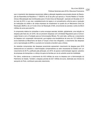 RELATÓRIO OE2016
Políticas Sectoriais para 2016 e Recursos Financeiros
125
que o orçamento das despesas excecionais reflete a alteração legislativa preconizada através da Resolu-
ção da Assembleia da República n.º 129/2015, de 22 de julho que aprovou o “Acordo Relativo à Transfe-
rência e Mutualização das Contribuições para o Fundo Único de Resolução”, assinado em Bruxelas em 21
de maio de 2014, e que visa o estabelecimento de regras e um procedimento uniforme para a resolução
de instituições de crédito e de certas empresas de investimento no quadro de um Mecanismo Único de
Resolução (MUR) e de um Fundo Único de Resolução (FUR), encontrando-se prevista a verba de 852,5
milhões de euros para este fim.
A componente relativa às comissões e outros encargos assinala, também, globalmente, uma redução na
despesa pelo facto de, em 2016, não se preverem despesas com a Entidade Reguladora para a Comuni-
cação Social e com a Fundação para as Comunicações Móveis. Por outro lado, verifica-se o crescimento
da despesa com cooperação internacional, que engloba uma transferência de cerca de 12,2 milhões de
euros destinada ao Mecanismo de Apoio à Turquia a favor dos refugiados, o crescimento das despesas
com a reprivatização do BPN e o aumento do montante a transferir para a Grécia.
As restantes componentes das despesas excecionais apresentam crescimento de despesa para 2016
destacando-se os subsídios e indemnizações compensatórias ao setor empresarial do Estado com um
crescimento de 26,7%, justificado pela atribuição, em 2016, de apoios à administração regional, subsídios
às empresas de transportes e o reforço do apoio às famílias por via do subsídio social de mobilidade.
Por último, evidencia-se o crescimento de 44,8 milhões de euros na despesa com a Administração do
Património do Estado. Também a despesa prevista de 28,7 milhões de euros, destinada aos imóveis do
aeroporto do Porto, contribuem para este crescimento.
 
