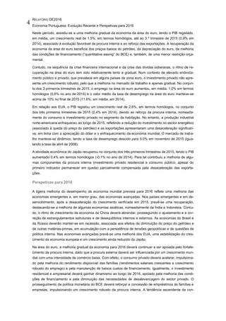 RELATÓRIO OE2016
Economia Portuguesa: Evolução Recente e Perspetivas para 2016
4
Neste período, assistiu-se a uma melhoria gradual da economia da área do euro, tendo o PIB registado,
em média, um crescimento real de 1,5%, em termos homólogos, até ao 3.º trimestre de 2015 (0,9% em
2014), associado à evolução favorável da procura interna e ao reforço das exportações. A recuperação da
economia da área do euro beneficia dos preços baixos do petróleo, da depreciação do euro, da melhoria
das condições de financiamento (“quantitative easing” do BCE) e, também, de uma menor restrição orça-
mental.
Contudo, na sequência da crise financeira internacional e da crise das dívidas soberanas, o ritmo de re-
cuperação na área do euro tem sido relativamente lento e gradual. Num contexto de elevado endivida-
mento público e privado, que prevalece em alguns países da zona euro, o investimento privado não apre-
senta um crescimento robusto, pelo que a melhoria no mercado de trabalho é apenas gradual. No conjun-
to dos 3 primeiros trimestres de 2015, o emprego na área do euro aumentou, em média, 1,0% em termos
homólogos (0,6% no ano de 2014) e o valor médio da taxa de desemprego na área do euro manteve-se
acima de 10% no final de 2015 (11,6%, em média, em 2014).
Em relação aos EUA, o PIB registou um crescimento real de 2,6%, em termos homólogos, no conjunto
dos três primeiros trimestres de 2015 (2,4% em 2014), devido ao reforço da procura interna, nomeada-
mente do consumo e investimento privado no segmento da habitação. No entanto, a produção industrial
norte-americana enfraqueceu ao longo de 2015, refletindo a redução do investimento no sector energético
(associado à queda do preço do petróleo) e as exportações apresentaram uma desaceleração significati-
va, em linha com a apreciação do dólar e o enfraquecimento da economia mundial. O mercado de traba-
lho manteve-se dinâmico, tendo a taxa de desemprego descido para 5,0% em novembro de 2015 (igua-
lando a taxa de abril de 2008).
A atividade económica do Japão recuperou no conjunto dos três primeiros trimestres de 2015, tendo o PIB
aumentado 0,4% em termos homólogos (-0,1% no ano de 2014). Para tal contribuiu a melhoria de algu-
mas componentes da procura interna (investimento privado residencial e consumo público, apesar do
primeiro indicador permanecer em queda) parcialmente compensada pela desaceleração das exporta-
ções.
Perspetivas para 2016
A ligeira melhoria do desempenho da economia mundial prevista para 2016 reflete uma melhoria das
economias emergentes e, em menor grau, das economias avançadas. Nos países emergentes e em de-
senvolvimento, após a desaceleração do crescimento verificada em 2015, prevê-se uma recuperação,
destacando-se a melhoria de algumas economias asiáticas, nomeadamente da Índia e Indonésia. Contu-
do, o ritmo de crescimento da economia da China deverá abrandar, prosseguindo o ajustamento e a cor-
reção de estrangulamentos estruturais e de desequilíbrios internos e externos. As economias do Brasil e
da Rússia deverão manter-se em recessão, associada aos efeitos da diminuição do preço do petróleo e
de outras matérias-primas, em acumulação com a persistência de tensões geopolíticas e de questões de
política interna. Nas economias avançadas prevê-se uma melhoria dos EUA, uma estabilização do cres-
cimento da economia europeia e um crescimento ainda reduzido do Japão.
Na área do euro, a melhoria gradual da economia para 2016 deverá continuar a ser apoiada pelo fortale-
cimento da procura interna, dado que a procura externa deverá ser influenciada por um crescimento mun-
dial com uma intensidade de comércio baixa. Com efeito, o consumo privado deverá acelerar, impulsiona-
do pela melhoria do rendimento disponível das famílias (rendimentos salariais crescentes e crescimento
robusto do emprego) e pela manutenção de baixos custos de financiamento. Igualmente, o investimento
residencial e empresarial deverá ganhar dinamismo ao longo de 2016, apoiado pela melhoria das condi-
ções de financiamento e pela diminuição das necessidades de desalavancagem do sector privado. O
prosseguimento da política monetária do BCE deverá reforçar a concessão de empréstimos às famílias e
empresas, impulsionando um crescimento robusto da procura interna. A tendência ascendente da con-
 