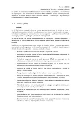 RELATÓRIO OE2016
Políticas Sectoriais para 2016 e Recursos Financeiros
133
Na estrutura de distribuição por medidas inscritas no programa 007-Segurança Interna, a medida “Forças
de Segurança” é a mais representativa, absorvendo 78,4% do total dos recursos previstos para 2016,
seguindo-se as medidas “Proteção Civil e Luta Contra Incêndios” e “Administração e Regulamentação”
que representam 10,1% e 3,9%, respetivamente.
IV.8. Justiça (P008)
Políticas
Em 2016 o Governo procurará implementar medidas que garantam o reforço do combate ao crime, a
simplificação processual e o estímulo à inovação, a segurança e robustez dos sistemas de informação, a
formação e requalificação dos recursos humanos da área da justiça, o aperfeiçoamento da reforma da
organização judiciária e a qualificação sustentada do sistema prisional.
As áreas de atuação e as medidas a implementar terão em consideração a perspetiva gestionária e a
modernização da Justiça, focando-se na ótica da resolução dos problemas efetivos do cidadão e das
empresas.
Nos últimos anos, a Justiça sofreu um vasto conjunto de alterações jurídicas e estruturais que careciam
de uma implementação organizada, ponderada e faseada, garantindo a inexistência de perturbações na
atividade diária do sistema judiciário e do acesso do cidadão à Justiça.
 Avaliação e aperfeiçoamento da recente alteração à organização judiciária;
 Abertura de concursos de ingresso no Centro de Estudos Judiciários para as magistraturas, de
acordo com as necessidades verificadas;
 Avaliação e reforço do sistema de gestão processual CITIUS, em colaboração com os
utilizadores, contemplando funcionalidades com segurança, robustez e eficácia;
 Implementação de um novo sistema de indicadores de gestão para os tribunais para uma
efetiva monitorização interinstitucional da pendência processual;
 Introdução de medidas de filosofia SIMPLEX nos tribunais, na organização e funções de
suporte à atividade judicial;
 Reforço dos sistemas e tecnologias de informação para os operadores judiciários;
 Reforço da capacitação dos recursos humanos, materiais, financeiros e tecnológicos da Polícia
Judiciária. Melhoria das condições de estabelecimentos prisionais e centros educativos;
 Revisão dos conceitos de prisão por dias livres e outras penas de curta duração, em casos de
baixo risco, intensificando soluções probatórias;
 Admissão do recurso à pena contínua de prisão na habitação com vigilância eletrónica, com
eventual possibilidade de saída para trabalhar;
 Fixação de um domicílio legal e de uma lista pública de réus ausentes, credibilizando o regime
de citações;
 Implementação de uma funcionalidade direta, célere e online de cancelamento do Cartão do
Cidadão em caso de furto, roubo ou extravio;
 Desenvolvimento do projeto “Informação predial única”, que permita o acesso integrado dos
cidadãos aos dados dos imóveis prediais, matriciais ou cadastrais;
 