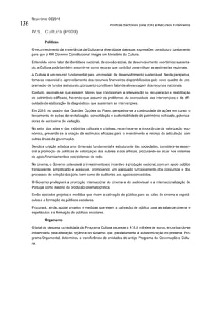 RELATÓRIO OE2016
Políticas Sectoriais para 2016 e Recursos Financeiros136
IV.9. Cultura (P009)
Políticas
O reconhecimento da importância da Cultura na diversidade das suas expressões constituiu o fundamento
para que o XXI Governo Constitucional integre um Ministério da Cultura.
Entendida como fator de identidade nacional, de coesão social, de desenvolvimento económico sustenta-
do, a Cultura pode também assumir-se como recurso que contribui para mitigar as assimetrias regionais.
A Cultura é um recurso fundamental para um modelo de desenvolvimento sustentável. Nesta perspetiva,
torna-se essencial o aproveitamento dos recursos financeiros disponibilizados pelo novo quadro de pro-
gramação de fundos estruturais, porquanto constituem fator de alavancagem dos recursos nacionais.
Contudo, assinale-se que existem fatores que condicionam a intervenção na recuperação e reabilitação
de património edificado, havendo que assumir os problemas da onerosidade das intervenções e da difi-
culdade de elaboração de diagnósticos que sustentem as intervenções.
Em 2016, no quadro das Grandes Opções do Plano, perspetiva-se a continuidade de ações em curso, o
lançamento de ações de revitalização, consolidação e sustentabilidade do património edificado, potencia-
doras de acréscimo de visitação.
No setor das artes e das indústrias culturais e criativas, reconhece-se a importância da valorização eco-
nómica, prevendo-se a criação de estímulos eficazes para o investimento e reforço da articulação com
outras áreas da governação.
Sendo a criação artística uma dimensão fundamental e estruturante das sociedades, considera-se essen-
cial a promoção de políticas de valorização dos autores e dos artistas, procurando-se atuar nos sistemas
de apoio/financiamento e nos sistemas de rede.
No cinema, o Governo potenciará o investimento e o incentivo à produção nacional, com um apoio público
transparente, simplificado e acessível, promovendo um adequado funcionamento dos concursos e dos
processos de seleção dos júris, bem como de auditorias aos apoios concedidos.
O Governo privilegiará a promoção internacional do cinema e do audiovisual e a internacionalização de
Portugal como destino da produção cinematográfica.
Serão apoiados projetos e medidas que visem a cativação de público para as salas de cinema e espetá-
culos e a formação de públicos escolares.
Procurará, ainda, apoiar projetos e medidas que visem a cativação de público para as salas de cinema e
espetáculos e a formação de públicos escolares.
Orçamento
O total da despesa consolidada do Programa Cultura ascende a 418,8 milhões de euros, encontrando-se
influenciada pela alteração orgânica do Governo que, paralelamente à autonomização do presente Pro-
grama Orçamental, determinou a transferência de entidades do antigo Programa da Governação e Cultu-
ra.
 