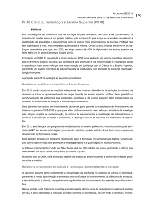 RELATÓRIO OE2016
Políticas Sectoriais para 2016 e Recursos Financeiros
139
IV.10.Ciência, Tecnologia e Ensino Superior (P010)
Políticas
Um dos desígnios do Governo é fazer de Portugal um país de ciência, de cultura e de conhecimento. O
investimento nestas áreas é um projeto coletivo para o futuro do país e que é necessário para elevar a
qualificação da população e convergirmos com os países mais desenvolvidos da Europa. Portugal não
tem diplomados a mais, mas empregos qualificados a menos. Devido a isso, importa desenvolver os es-
forços necessários para que, em 2020, se atinja a meta de 40% de diplomados de ensino superior na
faixa etária 30-34 anos (Estratégia Europa 2020).
Entretanto, a OCDE foi convidada a iniciar ainda em 2016 uma avaliação do sistema científico e tecnoló-
gico e de ensino superior do país, que contribuirá para estimular a sua modernização e valorização social
e económica, bem como reforçar uma nova relação de confiança com a Ciência e o Ensino Superior,
garantindo um quadro reforçado de autonomia para as instituições, num contexto de exigente responsabi-
lização financeira.
A proposta para 2016 consagra as seguintes prioridades:
Modernizar, qualificar e diversificar o Ensino Superior
Em 2016, serão adotadas as medidas adequadas para inverter a tendência de redução do número de
docentes e iniciar o rejuvenescimento do corpo docente no ensino superior público. Será garantido o
aprofundamento da autonomia das instituições científicas e de ensino superior, fator indispensável ao
aumento da capacidade de atração e diversificação de receitas.
Será planeado um quadro de financiamento plurianual, para garantia da estabilidade do financiamento do
sistema no período 2017-2019 e que, para além do financiamento base, reforce a atividade de investiga-
ção, integre projetos de modernização, de reforço de equipamentos e reabilitação de infraestruturas, o
estímulo à constituição de redes e consórcios, a utilização comum de recursos e a mobilidade de docen-
tes.
Em 2016, será lançado um programa de modernização do ensino politécnico, incluindo o reforço da ativi-
dade de I&D em estreita articulação com o tecido produtivo, social e artístico local, bem como o apoio e a
dinamização de formações curtas.
Será também lançado um programa nacional de apoio à formação em competências digitais, em articula-
ção com o setor privado para promover a empregabilidade e a qualificação no tecido produtivo.
A dotação orçamental do Fundo de Ação Social será de 138 milhões de euros, permitindo o reforço dos
instrumentos de apoio social à frequência do ensino superior.
Durante o ano de 2016, será avaliado o regime de acesso ao ensino superior e promovido o debate públi-
co sobre a matéria.
Reforçar o investimento em Ciência e Tecnologia, democratizando a inovação
O Governo assume como fundamental a recuperação da confiança no sistema de ciência e tecnologia,
garantindo a nossa aproximação e presença ativa na Europa do conhecimento, da ciência e da inovação,
e restabelecendo a clareza, transparência e regularidade no funcionamento dos agentes de política cientí-
fica.
Nesse sentido, será finalmente invertida a tendência dos últimos anos de redução do investimento público
em I&D e será estimulada a inovação de base científica e tecnológica, de um modo a reforçar o investi-
 