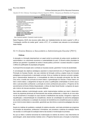 RELATÓRIO OE2016
Políticas Sectoriais para 2016 e Recursos Financeiros142
Quadro IV.10.4. Ciência, Tecnologia e Ensino Superior (P010) – Despesa por Medidas do Programa
(milhões de euros)
Nota: Orçamento ajustado = Orçamento Líquido de cativos
Neste Programa, 65,6% dos recursos estão afetos aos “estabelecimentos de ensino superior” e 20% a
“investigação científica de caráter geral”, sendo a FCT, I.P. a entidade mais relevante na concretização
desta medida.
IV.11.Ensino Básico e Secundário e Administração Escolar (P011)
Políticas
A educação e a formação desempenham um papel central na promoção da justiça social, igualdade de
oportunidades e no crescimento económico e sustentabilidade do país. O Governo atribui prioridade às
políticas que garantam a igualdade de acesso à escola pública, promover o sucesso educativo e superar
o défice de qualificações da população portuguesa.
A principal linha de atuação será o combate ao insucesso escolar, garantindo 12 anos de escolaridade.
A concretização dos objetivos estratégicos assentará no desenvolvimento de um Programa Nacional de
Promoção do Sucesso Escolar, nas suas vertentes de formação contínua, projetos locais de inovação
pedagógica e enriquecimento e valorização curricular. Entre as medidas de natureza curricular e pedagó-
gica a operacionalizar destacam-se: a universalidade da oferta da educação pré-escolar dos três aos
cinco anos; a revisão dos currículos do ensino básico; a generalização da «Escola a Tempo Inteiro» em
todo o ensino básico; o alargamento do leque de cursos e qualificações contempladas no ensino secun-
dário e pós-secundário profissional; a promoção do ensino profissional para jovens; o Programa de De-
senvolvimento do Ensino Artístico Especializado; o reforço da Ação Social Escolar; o programa de aquisi-
ção e retorno de manuais escolares e recursos didáticos.
Nas matérias relativas à administração escolar, serão implementadas medidas que visam o desenvolvi-
mento de programas plurianuais de financiamento das escolas profissionais; a criação de um novo siste-
ma de recrutamento e vinculação do corpo docente e trabalhadores das escolas, revogando o regime de
requalificação; a descentralização de competências, através da consolidação da autonomia pedagógica
das escolas e professores e a avaliação do processo de transferência de competências para as autarqui-
as ao nível do ensino básico e secundário, garantindo que não diminui a autonomia pedagógica das esco-
las.
Quanto às matérias de qualidade e avaliação do sistema educativo, será dada prioridade aos programas
de formação de educadores, professores e formadores, aos processos e sistemas de avaliação interna
nas escolas e à continuação da avaliação externa das escolas e monitorização do processo.
No que se refere à vertente transversal de modernização do sistema de ensino e dos instrumentos de
aprendizagem, serão desenvolvidas medidas como o Programa Nacional para a Inovação na Aprendiza-
Serviços Gerais da Administração Pública
- Administração geral 22,3 0,6
- Investigação científica de caráter geral 730,8 20,0
Segurança e Ordem Públicas
- Administração e regulamentação 0,2 0,0
Educação
- Administração e regulamentação 58,2 1,6
- Investigação 194,7 5,3
- Estabelecimentos de Ensino Superior 2.402,4 65,6
- Serviços Auxiliares de Ensino 250,5 6,8
DESPESA TOTAL NÃO CONSOLIDADA 3.660,1 100,0
DESPESA TOTAL CONSOLIDADA 2.254,0
DESPESA EFETIVA 2.253,2
Estado, SFA e EPR
Orçamento
Ajustado 2016
Estrutura 2016(%)
 