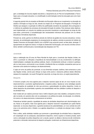 RELATÓRIO OE2016
Políticas Sectoriais para 2016 e Recursos Financeiros
143
gem; a estratégia de recursos digitais educativos; o lançamento de um Polo de Competitividade e Tecno-
lógico para a inovação educativa; e a simplificação na administração central da educação para uma maior
autonomia.
A segunda grande linha de atuação do Ministério da Educação refere-se ao investimento na educação de
adultos e formação ao longo da vida, através da criação de um Programa de Educação e Formação de
Adultos que assegure a superação do défice de qualificações escolares da população ativa portuguesa e
a melhoria da qualidade dos processos de educação-formação de adultos. Para alcançar estes objetivos,
será implementado um conjunto de medidas que procuram impulsionar a aprendizagem ao longo da vida
para todos, promovendo a compatibilização das necessidades individuais das pessoas com as ofertas
educativas e formativas disponíveis.
Preveem-se, ainda, ganhos de eficiência através da melhoria da gestão dos recursos educativos, nomea-
damente, da centralização progressiva do processamento de salários, prevista na parceria do Instituto de
Gestão Financeira da Educação (IGeFE) com a ESPAP (cujo protocolo prevê, na fase piloto, abranger 17
agrupamentos da região de Lisboa). A criação do Datacenter da Educação, com recurso a fundos comuni-
tários, também contribuirá para a racionalização das despesas com TIC.
Juventude
Após a celebração dos 20 anos do Plano Mundial de Ação para a Juventude das Nações Unidas, em
2015, a juventude viu reforçada a importância da transversalidade e do seu envolvimento na definição,
implementação e avaliação das políticas públicas. Assim, é fundamental continuar a chamar à participa-
ção os mais jovens, promovendo a sua inclusão e facilitando-lhes as condições necessárias para que se
assumam como atores de mudança e de desenvolvimento.
A ação em torno da política de juventude, na sua dimensão europeia, lusófona, ibero-americana e junto
das Nações Unidas, servirá para reforçar os laços entre jovens e decisores políticos destes diferentes
espaços de cooperação, nos quais Portugal tem assumido, ao longo dos anos, um papel preponderante.
Desporto
O Governo propõe uma nova agenda para o desporto nacional capaz de dar um novo impulso ao seu
desenvolvimento e aumentar significativamente a respetiva prática. Aposta-se numa estratégia assente
numa perspetiva de qualidade de vida que promova a generalização da prática desportiva, invista na
oferta desportiva de proximidade e garanta uma acessibilidade real dos cidadãos à prática do desporto e
da atividade física.
Este modelo tem por objetivo promover mais e melhor desporto para mais cidadãos, começando a forma-
ção na escola, em parceria ativa com as autarquias e as políticas da saúde, da educação, do ambiente,
do turismo e do desenvolvimento e ordenamento do território.
Pretende-se também garantir a igualdade de acesso às atividades desportivas sem discriminações soci-
ais, físicas ou de género. Esta nova agenda para o desporto nacional é enquadrada por quatro fatores
essenciais: os recursos disponíveis, a garantia duradoura de sustentabilidade, um novo contrato de confi-
ança e de autonomia entre o Estado e os agentes desportivos e a ambição de alcançar mais e melhor
desporto.
Para o efeito, serão adotadas medidas que promovam a generalização da atividade física e desportiva,
em cooperação com as autarquias, associativismo desportivo, ensino superior e iniciativa privada, assim
como a articulação da prática desportiva com a escola; apoiem os atletas e técnicos de alto rendimento;
potenciem a dimensão internacional do desporto português; modernizem as infraestruturas desportivas.
 