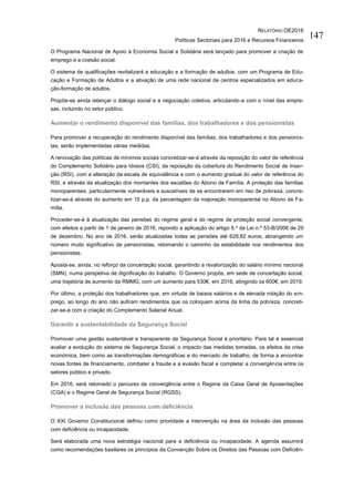 RELATÓRIO OE2016
Políticas Sectoriais para 2016 e Recursos Financeiros
147
O Programa Nacional de Apoio à Economia Social e Solidária será lançado para promover a criação de
emprego e a coesão social.
O sistema de qualificações revitalizará a educação e a formação de adultos, com um Programa de Edu-
cação e Formação de Adultos e a ativação de uma rede nacional de centros especializados em educa-
ção-formação de adultos.
Propõe-se ainda relançar o diálogo social e a negociação coletiva, articulando-a com o nível das empre-
sas, incluindo no setor público.
Aumentar o rendimento disponível das famílias, dos trabalhadores e dos pensionistas
Para promover a recuperação do rendimento disponível das famílias, dos trabalhadores e dos pensionis-
tas, serão implementadas várias medidas.
A renovação das políticas de mínimos sociais concretizar-se-á através da reposição do valor de referência
do Complemento Solidário para Idosos (CSI), da reposição da cobertura do Rendimento Social de Inser-
ção (RSI), com a alteração da escala de equivalência e com o aumento gradual do valor de referência do
RSI, e através da atualização dos montantes dos escalões do Abono de Família. A proteção das famílias
monoparentais, particularmente vulneráveis e suscetíveis de se encontrarem em riso de pobreza, concre-
tizar-se-á através do aumento em 15 p.p. da percentagem da majoração monoparental no Abono de Fa-
mília.
Proceder-se-á à atualização das pensões do regime geral e do regime de proteção social convergente,
com efeitos a partir de 1 de janeiro de 2016, repondo a aplicação do artigo 6.º da Lei n.º 53-B/2006 de 29
de dezembro. No ano de 2016, serão atualizadas todas as pensões até 628,82 euros, abrangendo um
número muito significativo de pensionistas, retomando o caminho da estabilidade nos rendimentos dos
pensionistas.
Aposta-se, ainda, no reforço da concertação social, garantindo a revalorização do salário mínimo nacional
(SMN), numa perspetiva de dignificação do trabalho. O Governo propôs, em sede de concertação social,
uma trajetória de aumento da RMMG, com um aumento para 530€, em 2016, atingindo os 600€, em 2019.
Por último, a proteção dos trabalhadores que, em virtude de baixos salários e de elevada rotação do em-
prego, ao longo do ano não aufiram rendimentos que os coloquem acima da linha da pobreza, concreti-
zar-se-á com a criação do Complemento Salarial Anual.
Garantir a sustentabilidade da Segurança Social
Promover uma gestão sustentável e transparente da Segurança Social é prioritário. Para tal é essencial
avaliar a evolução do sistema de Segurança Social, o impacto das medidas tomadas, os efeitos da crise
económica, bem como as transformações demográficas e do mercado de trabalho, de forma a encontrar
novas fontes de financiamento, combater a fraude e a evasão fiscal e completar a convergência entre os
setores público e privado.
Em 2016, será retomado o percurso de convergência entre o Regime da Caixa Geral de Aposentações
(CGA) e o Regime Geral de Segurança Social (RGSS).
Promover a inclusão das pessoas com deficiência
O XXI Governo Constitucional definiu como prioridade a intervenção na área da inclusão das pessoas
com deficiência ou incapacidade.
Será elaborada uma nova estratégia nacional para a deficiência ou incapacidade. A agenda assumirá
como recomendações basilares os princípios da Convenção Sobre os Direitos das Pessoas com Deficiên-
 