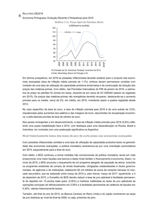 RELATÓRIO OE2016
Economia Portuguesa: Evolução Recente e Perspetivas para 2016
6
Gráfico I.1.2. Preço Spot do Petróleo Brent
(USD/barril e eur/bbl)
(P) Previsão da CE, Economic Forecast, novembro de 2015.
Fontes: Bloomberg, Banco de Portugal e CE.
Em termos prospetivos, em 2016 as pressões inflacionistas deverão acelerar para o conjunto das econo-
mias avançadas (taxa de inflação média prevista de 1,1%), embora devam permanecer contidas num
contexto de uma taxa de utilização da capacidade produtiva ainda baixa e da continuação da redução dos
preços das matérias-primas. Com efeito, nas Previsões Intercalares do FMI de janeiro de 2016, a estima-
tiva do preço do petróleo foi revista em baixa, situando-se em cerca de 42 USD/bbl (abaixo do registado
em 2015). Os preços das matérias-primas não energéticas deverão recuperar, destacando-se o aumento
previsto para os metais, cerca de 2%, em média, em 2016, invertendo assim a quebra registada desde
2012.
No caso específico da área do euro, a taxa de inflação prevista para 2016 é de uma subida de 0,5%,
impulsionada pelos aumentos dos salários e das margens de lucro, decorrentes da recuperação económi-
ca, e pela descida prevista da taxa de câmbio do euro.
Nos países emergentes e em desenvolvimento, a taxa de inflação média prevista para 2016 (5,6%) refle-
tindo uma quase estabilização face a 2015, com destaque para uma desaceleração na Rússia, Brasil e
Indonésia, em contraste com uma aceleração significativa na Argentina.
Nível historicamente baixo das taxas de juro de curto prazo nas economias avançadas
Com pressões inflacionistas contidas e uma taxa de utilização da capacidade produtiva baixa na generali-
dade das economias avançadas, a política monetária caracterizou-se por uma orientação acomodatícia
em 2015, especialmente para a área do euro.
Com efeito, o BCE continuou a tomar medidas não convencionais de política monetária, tendo em vista
proporcionar uma maior liquidez aos bancos e deste modo facilitar o financiamento à economia. Assim, no
início de 2015, o BCE anunciou o lançamento de um programa alargado de aquisição de ativos, incluindo
os programas existentes de compra de dívida titularizada, obrigações colateralizadas e títulos governa-
mentais, de agências e de instituições, totalizando 60 mil milhões de euros de compras mensais no mer-
cado secundário, que se realizarão entre março de 2015 e, pelo menos, março de 2017. Igualmente, a 3
de dezembro de 2015, o Conselho do BCE decidiu reduzir a taxa de juro aplicável à facilidade permanen-
te de depósito em 10 pontos base (para -0,30%) e manteve inalteradas as taxas de juro aplicáveis às
operações principais de refinanciamento em 0,05% e à facilidade permanente de cedência de liquidez em
0,30%, valores historicamente baixos.
Também, até final do ano de 2015, os Bancos Centrais do Reino Unido e do Japão mantiveram as taxas
de juro diretoras ao nível de final de 2009, ou seja, próximas de zero.
40
50
60
70
80
90
100
110
120
2005
2006
2007
2008
2009
2010
2011
2012
2013
2014
2015
2016P
USD/bbl €/bbl
 