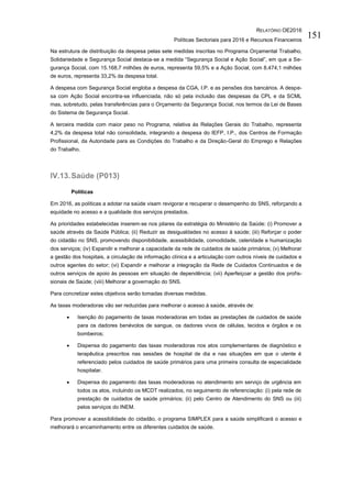 RELATÓRIO OE2016
Políticas Sectoriais para 2016 e Recursos Financeiros
151
Na estrutura de distribuição da despesa pelas sete medidas inscritas no Programa Orçamental Trabalho,
Solidariedade e Segurança Social destaca-se a medida “Segurança Social e Ação Social”, em que a Se-
gurança Social, com 15.168,7 milhões de euros, representa 59,5% e a Ação Social, com 8.474,1 milhões
de euros, representa 33,2% da despesa total.
A despesa com Segurança Social engloba a despesa da CGA, I.P. e as pensões dos bancários. A despe-
sa com Ação Social encontra-se influenciada, não só pela inclusão das despesas da CPL e da SCML
mas, sobretudo, pelas transferências para o Orçamento da Segurança Social, nos termos da Lei de Bases
do Sistema de Segurança Social.
A terceira medida com maior peso no Programa, relativa às Relações Gerais do Trabalho, representa
4,2% da despesa total não consolidada, integrando a despesa do IEFP, I.P., dos Centros de Formação
Profissional, da Autoridade para as Condições do Trabalho e da Direção-Geral do Emprego e Relações
do Trabalho.
IV.13.Saúde (P013)
Políticas
Em 2016, as políticas a adotar na saúde visam revigorar e recuperar o desempenho do SNS, reforçando a
equidade no acesso e a qualidade dos serviços prestados.
As prioridades estabelecidas inserem-se nos pilares da estratégia do Ministério da Saúde: (i) Promover a
saúde através da Saúde Pública; (ii) Reduzir as desigualdades no acesso à saúde; (iii) Reforçar o poder
do cidadão no SNS, promovendo disponibilidade, acessibilidade, comodidade, celeridade e humanização
dos serviços; (iv) Expandir e melhorar a capacidade da rede de cuidados de saúde primários; (v) Melhorar
a gestão dos hospitais, a circulação de informação clínica e a articulação com outros níveis de cuidados e
outros agentes do setor; (vi) Expandir e melhorar a integração da Rede de Cuidados Continuados e de
outros serviços de apoio às pessoas em situação de dependência; (vii) Aperfeiçoar a gestão dos profis-
sionais de Saúde; (viii) Melhorar a governação do SNS.
Para concretizar estes objetivos serão tomadas diversas medidas.
As taxas moderadoras vão ser reduzidas para melhorar o acesso à saúde, através de:
 Isenção do pagamento de taxas moderadoras em todas as prestações de cuidados de saúde
para os dadores benévolos de sangue, os dadores vivos de células, tecidos e órgãos e os
bombeiros;
 Dispensa do pagamento das taxas moderadoras nos atos complementares de diagnóstico e
terapêutica prescritos nas sessões de hospital de dia e nas situações em que o utente é
referenciado pelos cuidados de saúde primários para uma primeira consulta de especialidade
hospitalar.
 Dispensa do pagamento das taxas moderadoras no atendimento em serviço de urgência em
todos os atos, incluindo os MCDT realizados, no seguimento de referenciação: (i) pela rede de
prestação de cuidados de saúde primários; (ii) pelo Centro de Atendimento do SNS ou (iii)
pelos serviços do INEM.
Para promover a acessibilidade do cidadão, o programa SIMPLEX para a saúde simplificará o acesso e
melhorará o encaminhamento entre os diferentes cuidados de saúde.
 