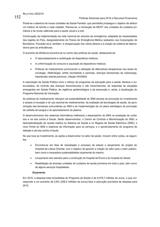RELATÓRIO OE2016
Políticas Sectoriais para 2016 e Recursos Financeiros152
Prevê-se a abertura de novas Unidades de Saúde Familiar, que permitirão prosseguir o objetivo de atribuir
um médico de família a cada cidadão. Planeia-se, a introdução de MCDT nas unidades de cuidados pri-
mários e de novas valências para a saúde visual e a oral.
Continuação da implementação da rede nacional de veículos de emergência, adaptada às necessidades
das regiões do País, designadamente de Postos de Emergência Médica sedeados nas Corporações de
Bombeiros. Proceder-se-á, também, à reorganização dos meios aéreos e à criação do sistema de teleme-
dicina para as ambulâncias.
O aumento da eficiência encontra-se no centro das políticas da saúde, destacando-se:
 O reprocessamento e reutilização de dispositivos médicos;
 A uniformização do consumo e aquisição de dispositivos médicos;
 Políticas do medicamento promovendo a utilização de alternativas terapêuticas nas áreas da
oncologia, oftalmologia, artrite reumatoide e psoríase, doenças lisossomais de sobrecarga,
hipertensão arterial pulmonar, infeção VIH/SIDA.
A valorização da Saúde Pública inclui o reforço de programas de educação para a saúde, literacia e au-
tocuidados, de controlo das doenças transmissíveis e não transmissíveis, de respostas às situações
emergentes em Saúde Pública, de vigilância epidemiológica e da prevenção e, ainda, a atualização do
Programa Nacional de Vacinação.
As políticas do medicamento reforçam da sustentabilidade do SNS através da promoção do investimento
e acesso à inovação e do uso racional de medicamentos, da avaliação de tecnologias de saúde, da apro-
ximação das farmácias comunitárias ao SNS e da implementação de um plano estratégico de promoção
da colheita de sangue e do aproveitamento do plasma.
O desenvolvimento dos sistemas informáticos melhorará o desempenho do SNS na prestação de cuida-
dos e na luta contra a fraude. Serão desenvolvidos: o Centro de Controlo e Monitorização do SNS; a
desmaterialização da receita médica no Sistema de Saúde e no Registo de Saúde Eletrónico (SRE); o
novo Portal do SNS e sistemas de informação para os serviços; e o aprofundamento do programa de
deteção e de luta contra a fraude.
No que toca ao investimento, as ações a desenvolver no setor da saúde, incluem entre outras, as seguin-
tes:
 Encontra-se em fase de reavaliação o processo de estudo e lançamento do projeto do
Hospital de Lisboa Oriental, com o objetivo de garantir a criação de valor para o setor público,
bem como a necessária sustentabilidade orçamental do mesmo.
 Lançamento dos estudos para a construção do hospital de Évora e do hospital do Seixal;
 Reabilitação de diversas unidades de cuidados de saúde primários em todo o país, bem como
de alguns serviços hospitalares.
Orçamento
Em 2016, a despesa total consolidada do Programa da Saúde é de 9.479,7 milhões de euros, o que cor-
responde a um aumento de 2,8% (258,5 milhões de euros) face à execução provisória de despesa para
2015.
 