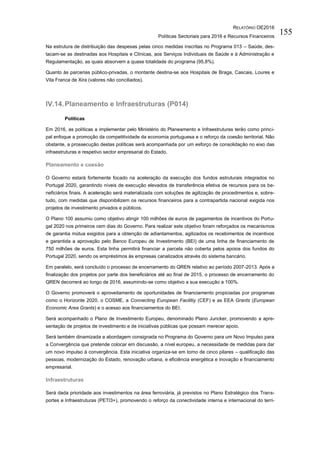 RELATÓRIO OE2016
Políticas Sectoriais para 2016 e Recursos Financeiros
155
Na estrutura de distribuição das despesas pelas cinco medidas inscritas no Programa 013 – Saúde, des-
tacam-se as destinadas aos Hospitais e Clínicas, aos Serviços Individuais de Saúde e à Administração e
Regulamentação, as quais absorvem a quase totalidade do programa (95,8%).
Quanto às parcerias público-privadas, o montante destina-se aos Hospitais de Braga, Cascais, Loures e
Vila Franca de Xira (valores não conciliados).
IV.14.Planeamento e Infraestruturas (P014)
Políticas
Em 2016, as políticas a implementar pelo Ministério do Planeamento e Infraestruturas terão como princi-
pal enfoque a promoção da competitividade da economia portuguesa e o reforço da coesão territorial. Não
obstante, a prossecução destas políticas será acompanhada por um esforço de consolidação no eixo das
infraestruturas e respetivo sector empresarial do Estado.
Planeamento e coesão
O Governo estará fortemente focado na aceleração da execução dos fundos estruturais integrados no
Portugal 2020, garantindo níveis de execução elevados de transferência efetiva de recursos para os be-
neficiários finais. A aceleração será materializada com soluções de agilização de procedimentos e, sobre-
tudo, com medidas que disponibilizem os recursos financeiros para a contrapartida nacional exigida nos
projetos de investimento privados e públicos.
O Plano 100 assumiu como objetivo atingir 100 milhões de euros de pagamentos de incentivos do Portu-
gal 2020 nos primeiros cem dias do Governo. Para realizar este objetivo foram reforçados os mecanismos
de garantia mútua exigidos para a obtenção de adiantamentos, agilizados os recebimentos de incentivos
e garantida a aprovação pelo Banco Europeu de Investimento (BEI) de uma linha de financiamento de
750 milhões de euros. Esta linha permitirá financiar a parcela não coberta pelos apoios dos fundos do
Portugal 2020, sendo os empréstimos às empresas canalizados através do sistema bancário.
Em paralelo, será concluído o processo de encerramento do QREN relativo ao período 2007-2013. Após a
finalização dos projetos por parte dos beneficiários até ao final de 2015, o processo de encerramento do
QREN decorrerá ao longo de 2016, assumindo-se como objetivo a sua execução a 100%.
O Governo promoverá o aproveitamento de oportunidades de financiamento propiciadas por programas
como o Horizonte 2020, o COSME, a Connecting European Facilitiy (CEF) e as EEA Grants (European
Economic Area Grants) e o acesso aos financiamentos do BEI.
Será acompanhado o Plano de Investimento Europeu, denominado Plano Juncker, promovendo a apre-
sentação de projetos de investimento e de iniciativas públicas que possam merecer apoio.
Será também dinamizada a abordagem consignada no Programa do Governo para um Novo Impulso para
a Convergência que pretende colocar em discussão, a nível europeu, a necessidade de medidas para dar
um novo impulso à convergência. Esta iniciativa organiza-se em torno de cinco pilares – qualificação das
pessoas, modernização do Estado, renovação urbana, e eficiência energética e inovação e financiamento
empresarial.
Infraestruturas
Será dada prioridade aos investimentos na área ferroviária, já previstos no Plano Estratégico dos Trans-
portes e Infraestruturas (PETI3+), promovendo o reforço da conectividade interna e internacional do terri-
 