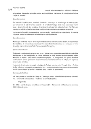 RELATÓRIO OE2016
Políticas Sectoriais para 2016 e Recursos Financeiros156
tório nacional (às escalas nacional e ibérica); a competitividade; e a indução do investimento privado e
criação de emprego.
Setor Ferroviário
Nas infraestruturas ferroviárias, será dada prioridade à continuação da modernização da linha do norte,
eixo estruturante da rede ferroviária nacional, e do corredor Porto-Vigo. Será, ainda, acelerado e dinami-
zado o desenvolvimento dos corredores ferroviários Sines-Évora-Caia e Leixões/Aveiro-Vilar Formoso,
inseridos na rede ferroviária transeuropeia, maximizando a respetiva comparticipação comunitária.
No transporte ferroviário de passageiros, promover-se-á o investimento na modernização do material
circulante, através do investimento na modernização dos comboios alfa.
Setor Rodoviário
A execução do PETI 3+ incluirá obras de proximidade ao nível rodoviário, com o objetivo de requalificação
da rede básica de infraestruturas rodoviárias. Para a coesão territorial, destaca-se a conclusão do Túnel
do Marão, empreendimento da Rede Transeuropeia de Transportes.
Setor Aeroportuário
É assumido o compromisso de decidir, em 2016, a solução futura para o desenvolvimento da capacidade
aeroportuária na área metropolitana de Lisboa, analisando de modo prioritário a opção integrada entre o
Aeroporto da Portela e outro terminal complementar (Portela + 1), assegurando uma gestão eficiente e
sustentada em termos operacionais e económicos do crescimento estimado de tráfego para a procura
aeroportuária de Lisboa.
No contexto da afirmação da posição estratégica de Portugal nas rotas entre Portugal, África e América
do Sul, o Governo prosseguirá as negociações com o consórcio vencedor do processo de reprivatização
da TAP, com o objetivo de garantir a titularidade sobre a maioria do capital social.
Contratação Pública
Em 2016, procede-se à revisão do Código da Contratação Pública transpondo novas diretivas comunitá-
rias e aumentando a transparência e eficiências da contratação pública.
Orçamento
Em 2016, o total da despesa consolidada do Programa 014 – Planeamento e Infraestruturas ascende a
4.342 milhões de euros.
 