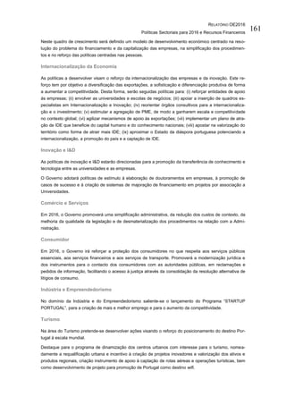 RELATÓRIO OE2016
Políticas Sectoriais para 2016 e Recursos Financeiros
161
Neste quadro de crescimento será definido um modelo de desenvolvimento económico centrado na reso-
lução do problema do financiamento e da capitalização das empresas, na simplificação dos procedimen-
tos e no reforço das políticas centradas nas pessoas.
Internacionalização da Economia
As políticas a desenvolver visam o reforço da internacionalização das empresas e da inovação. Este re-
forço tem por objetivo a diversificação das exportações, a sofisticação e diferenciação produtiva de forma
a aumentar a competitividade. Desta forma, serão seguidas políticas para: (i) reforçar entidades de apoio
às empresas; (ii) envolver as universidades e escolas de negócios; (iii) apoiar a inserção de quadros es-
pecialistas em Internacionalização e Inovação; (iv) reorientar órgãos consultivos para a internacionaliza-
ção e o investimento; (v) estimular a agregação de PME, de modo a ganharem escala e competitividade
no contexto global; (vi) agilizar mecanismos de apoio às exportações; (vii) implementar um plano de atra-
ção de IDE que beneficie do capital humano e do conhecimento nacionais; (viii) apostar na valorização do
território como forma de atrair mais IDE; (ix) aproximar o Estado da diáspora portuguesa potenciando a
internacionalização, a promoção do país e a captação de IDE.
Inovação e I&D
As políticas de inovação e I&D estarão direcionadas para a promoção da transferência de conhecimento e
tecnologia entre as universidades e as empresas.
O Governo adotará políticas de estímulo à elaboração de doutoramentos em empresas, à promoção de
casos de sucesso e à criação de sistemas de majoração de financiamento em projetos por associação a
Universidades.
Comércio e Serviços
Em 2016, o Governo promoverá uma simplificação administrativa, da redução dos custos de contexto, da
melhoria da qualidade da legislação e de desmaterialização dos procedimentos na relação com a Admi-
nistração.
Consumidor
Em 2016, o Governo irá reforçar a proteção dos consumidores no que respeita aos serviços públicos
essenciais, aos serviços financeiros e aos serviços de transporte. Promoverá a modernização jurídica e
dos instrumentos para o contacto dos consumidores com as autoridades públicas, em reclamações e
pedidos de informação, facilitando o acesso à justiça através da consolidação da resolução alternativa de
litígios de consumo.
Indústria e Empreendedorismo
No domínio da Indústria e do Empreendedorismo saliente-se o lançamento do Programa “STARTUP
PORTUGAL”, para a criação de mais e melhor emprego e para o aumento da competitividade.
Turismo
Na área do Turismo pretende-se desenvolver ações visando o reforço do posicionamento do destino Por-
tugal à escala mundial.
Destaque para o programa de dinamização dos centros urbanos com interesse para o turismo, nomea-
damente a requalificação urbana e incentivo à criação de projetos inovadores e valorização dos ativos e
produtos regionais, criação instrumento de apoio à captação de rotas aéreas e operações turísticas, bem
como desenvolvimento de projeto para promoção de Portugal como destino wifi.
 