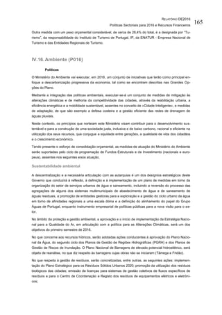 RELATÓRIO OE2016
Políticas Sectoriais para 2016 e Recursos Financeiros
165
Outra medida com um peso orçamental considerável, de cerca de 26,4% do total, é a designada por “Tu-
rismo”, da responsabilidade do Instituto de Turismo de Portugal, IP, da ENATUR - Empresa Nacional de
Turismo e das Entidades Regionais de Turismo.
IV.16.Ambiente (P016)
Políticas
O Ministério do Ambiente vai executar, em 2016, um conjunto de iniciativas que terão como principal en-
foque a descarbonização progressiva da economia, tal como se encontram descritas nas Grandes Op-
ções do Plano.
Mediante a integração das políticas ambientais, executar-se-á um conjunto de medidas de mitigação às
alterações climáticas e de melhoria da competitividade das cidades, através da reabilitação urbana, a
eficiência energética e a mobilidade sustentável, assentes no conceito de «Cidade Inteligente», e medidas
de adaptação, de que são exemplo a defesa costeira e a gestão eficiente das redes de drenagem de
águas pluviais.
Neste contexto, os princípios que norteiam este Ministério visam contribuir para o desenvolvimento sus-
tentável e para a construção de uma sociedade justa, inclusiva e de baixo carbono, racional e eficiente na
utilização dos seus recursos, que conjugue a equidade entre gerações, a qualidade de vida dos cidadãos
e o crescimento económico.
Tendo presente o esforço de consolidação orçamental, as medidas de atuação do Ministério do Ambiente
serão suportadas pelo ciclo de programação de Fundos Estruturais e de Investimento (nacionais e euro-
peus), assentes nos seguintes eixos atuação.
Sustentabilidade ambiental
A descentralização e a necessária articulação com as autarquias é um dos desígnios estratégicos deste
Governo que conduzirá à reflexão, à definição e à implementação de um plano de medidas em torno da
organização do setor de serviços urbanos de água e saneamento, incluindo a reversão do processo das
agregações de alguns dos sistemas multimunicipais de abastecimento de água e de saneamento de
águas residuais, a promoção de entidades gestoras para a exploração e a gestão do ciclo urbano da água
em torno de afinidades regionais a uma escala ótima e a definição do alinhamento do papel do Grupo
Águas de Portugal, enquanto instrumento empresarial de políticas públicas para a nova visão para o se-
tor.
No âmbito da proteção e gestão ambiental, a aprovação e o início de implementação da Estratégia Nacio-
nal para a Qualidade do Ar, em articulação com a política para as Alterações Climáticas, será um dos
objetivos do primeiro semestre de 2016.
No que concerne aos recursos hídricos, serão adotadas ações conducentes à aprovação do Plano Nacio-
nal da Água, do segundo ciclo dos Planos de Gestão de Regiões Hidrográficas (PGRH) e dos Planos de
Gestão de Riscos de Inundação. O Plano Nacional de Barragens de elevado potencial hidroelétrico, será
objeto de reanálise, no que diz respeito às barragens cujas obras não se iniciaram (Tâmega e Fridão).
No que respeita à gestão de resíduos, serão concretizadas, entre outras, as seguintes ações: implemen-
tação do Plano Estratégico para os Resíduos Sólidos Urbanos 2020; promoção da utilização dos resíduos
biológicos das cidades; emissão de licenças para sistemas de gestão coletivos de fluxos específicos de
resíduos e para o Centro de Coordenação e Registo dos resíduos de equipamentos elétricos e eletróni-
cos;
 