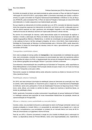RELATÓRIO OE2016
Políticas Sectoriais para 2016 e Recursos Financeiros166
No âmbito da proteção do litoral, será dada prioridade às ações previstas no Plano de Ação de Proteção e
Valorização do Litoral 2012-2015, cujos projetos detêm a necessária maturidade para aceder a cofinanci-
amento no quadro comunitário do Programa Operacional Sustentabilidade e Eficiência no Uso de Recur-
sos (POSEUR), pelas sociedades Polis. O Plano de Ação de Proteção e Valorização do Litoral 2016-2020
será elaborado e o modelo subjacente à sua implementação aprovado.
No que respeita ao ordenamento do território proceder-se-á, em 2016, à emissão de diplomas enquadra-
dores dos programas especiais de ordenamento do território, por forma a permitir a adequada reconver-
são dos planos especiais em vigor, garantindo uma abordagem integrada e uma visão estratégica em
matéria de recursos de relevância nacional com repercussão territorial e valores naturais.
No domínio da conservação da natureza, serão desenvolvidas ações de monitorização de espécies e
habitats e iniciada a elaboração dos Planos de Gestão de Zonas Especiais de Conservação (ZEC) das
regiões biogeográficas Atlântica e Mediterrânica, no âmbito da consolidação da salvaguarda dos habitats
e das espécies da fauna e da flora selvagem protegidos, tal como o lince ibérico. Será implementada a
Estratégia de Conservação da Natureza e da Biodiversidade para o Horizonte 2020 e serão desenvolvi-
dos projetos no âmbito da conservação da natureza, tendo em vista o aproveitamento do novo quadro
comunitário 2016-2020.
Transportes e mobilidade urbana
Com vista à proteção do serviço público de transportes e das necessidades de mobilidade das popula-
ções, será concretizada a reversão dos processos de subconcessão das redes dos operadores públicos
de transportes de Lisboa e do Porto, a regulamentação dos serviços de transporte flexível e o alargamen-
to da cobertura geográfica da bonificação «Social +» para todo o território continental.
Concretizando a descentralização das competências da Autoridade de Transportes, serão capacitadas as
Áreas Metropolitanas e Comunidades Intermunicipais através de apoio inicial e de um Fundo de Serviço
Público de Transportes a criar para o efeito.
Renovando a aposta na mobilidade elétrica serão atribuídos incentivos ao Abate de Veículos em Fim de
Vida e benefícios fiscais.
Reabilitação urbana e habitação
Em 2016, será dado enfoque à promoção da reabilitação urbana em detrimento da construção nova. Nes-
se sentido, serão desencadeados os mecanismos para a criação de um Fundo Nacional da Reabilitação
do Edificado, tendo como participante o Fundo de Estabilização Financeira da Segurança Social. Preten-
de-se, ainda, efetuar uma revisão no sentido de alterar o regime de incentivos e benefícios fiscais, no
âmbito da reabilitação urbana.
Serão, igualmente, fomentadas as ações conducentes à requalificação do parque habitacional do Estado
e à habitação acessível para responder às novas necessidades habitacionais da população, através da
operacionalização do Portugal 2020.
Afirmar o «interior» como centralidade no mercado ibérico
Constitui, ainda, uma prioridade do Governo a valorização do interior de Portugal continental, atenta à sua
posição privilegiada no contexto ibérico e à necessidade da valorização da sua ligação com o resto da
Península, nomeadamente a sua centralidade no contexto de um mercado ibérico com cerca de 60 mi-
lhões de consumidores e um gigantesco volume de trocas.
Para tal, em 2016, o Governo concretizará a criação de uma Unidade de Missão para a valorização do
interior, na dependência direta do Primeiro-Ministro, tendo como responsabilidades criar, implementar e
 