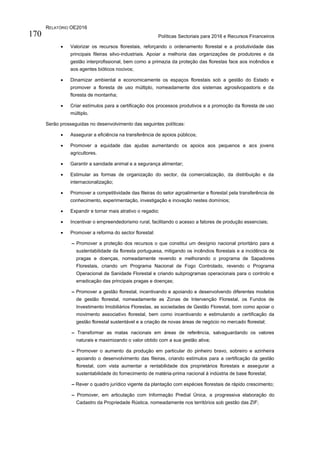 RELATÓRIO OE2016
Políticas Sectoriais para 2016 e Recursos Financeiros170
 Valorizar os recursos florestais, reforçando o ordenamento florestal e a produtividade das
principais fileiras silvo-industriais. Apoiar a melhoria das organizações de produtores e da
gestão interprofissional, bem como a primazia da proteção das florestas face aos incêndios e
aos agentes bióticos nocivos;
 Dinamizar ambiental e economicamente os espaços florestais sob a gestão do Estado e
promover a floresta de uso múltiplo, nomeadamente dos sistemas agrosilvopastoris e da
floresta de montanha;
 Criar estímulos para a certificação dos processos produtivos e a promoção da floresta de uso
múltiplo.
Serão prosseguidas no desenvolvimento das seguintes políticas:
 Assegurar a eficiência na transferência de apoios públicos;
 Promover a equidade das ajudas aumentando os apoios aos pequenos e aos jovens
agricultores.
 Garantir a sanidade animal e a segurança alimentar;
 Estimular as formas de organização do sector, da comercialização, da distribuição e da
internacionalização;
 Promover a competitividade das fileiras do setor agroalimentar e florestal pela transferência de
conhecimento, experimentação, investigação e inovação nestes domínios;
 Expandir e tornar mais atrativo o regadio;
 Incentivar o empreendedorismo rural, facilitando o acesso a fatores de produção essenciais;
 Promover a reforma do sector florestal:
– Promover a proteção dos recursos o que constitui um desígnio nacional prioritário para a
sustentabilidade da floresta portuguesa, mitigando os incêndios florestais e a incidência de
pragas e doenças, nomeadamente revendo e melhorando o programa de Sapadores
Florestais, criando um Programa Nacional de Fogo Controlado, revendo o Programa
Operacional de Sanidade Florestal e criando subprogramas operacionais para o controlo e
erradicação das principais pragas e doenças;
– Promover a gestão florestal, incentivando e apoiando e desenvolvendo diferentes modelos
de gestão florestal, nomeadamente as Zonas de Intervenção Florestal, os Fundos de
Investimento Imobiliários Florestas, as sociedades de Gestão Florestal, bom como apoiar o
movimento associativo florestal, bem como incentivando e estimulando a certificação da
gestão florestal sustentável e a criação de novas áreas de negócio no mercado florestal;
– Transformar as matas nacionais em áreas de referência, salvaguardando os valores
naturais e maximizando o valor obtido com a sua gestão ativa;
– Promover o aumento da produção em particular do pinheiro bravo, sobreiro e azinheira
apoiando o desenvolvimento das fileiras, criando estímulos para a certificação da gestão
florestal, com vista aumentar a rentabilidade dos proprietários florestais e assegurar a
sustentabilidade do fornecimento de matéria-prima nacional à indústria de base florestal;
– Rever o quadro jurídico vigente da plantação com espécies florestais de rápido crescimento;
– Promover, em articulação com Informação Predial Única, a progressiva elaboração do
Cadastro da Propriedade Rústica, nomeadamente nos territórios sob gestão das ZIF;
 