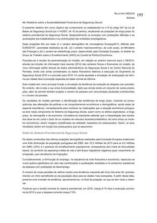 RELATÓRIO OE2016
Anexos
195
A6. Relatório sobre a Sustentabilidade Financeira da Segurança Social
O presente relatório tem como objetivo dar cumprimento ao estabelecido no n.º4 do artigo 93º da Lei de
Bases da Segurança Social (Lei n.º4/2007, de 16 de janeiro), atualizando as projeções de longo prazo do
sistema previdencial da Segurança Social, designadamente os encargos com prestações diferidas e as
quotizações dos trabalhadores e as contribuições das entidades empregadoras.
Estas projeções têm por base (i) o cenário demográfico de convergência Europop2013, definido pelo
EUROSTAT, autoridade estatística da UE, (ii) o cenário macroeconómico, de curto prazo, do Ministério
das Finanças e (iii) o cenário de médio/longo prazo, desenvolvido pela Comissão Europeia, no âmbito do
Grupo de Trabalho sobre o Envelhecimento (AWG) do Comité de Política Económica.
Procedeu-se à revisão da parametrização do modelo, em relação ao anterior exercício para o OE2015,
através da inclusão de informação mais recente (2014) das variáveis físicas e financeiras do modelo, da
nova informação obtida através de dados administrativos da Segurança Social e do Centro Nacional de
Pensões, tendo sido ainda considerados os dados financeiros relativos à execução do Orçamento da
Segurança Social 2015 e a previsão para 2016. Foi ainda ajustada a simulação da antecipação da refor-
ma por idades face à evolução esperada da idade normal de reforma.
Este modelo tem como principal função a simulação da tendência da evolução da despesa com pensões.
No entanto, não é esta a sua única funcionalidade, dado que simula ainda um conjunto de outras presta-
ções, além de permitir também projetar o número de pessoas com remuneração declarada (contribuintes)
e o número de pensões.
Os resultados do modelo permitem a identificação das tendências de longo prazo, incluindo as conse-
quências das alterações de políticas e de comportamentos económicos e demográficos, sendo estas de
especial importância, nomeadamente para conhecer as implicações que a situação económica portugue-
sa teve nesta componente do Sistema da Segurança Social, assim como os efeitos expectáveis, a longo
prazo, da demografia e da economia. Considera-se importante salientar que a interpretação dos resulta-
dos deve ter em conta o facto de os modelos de natureza atuarial/contabilística, tal como todos os mode-
los económicos, serem imagens simplificadas da realidade, baseados em pressupostos. Assim, os seus
resultados variam em função dos pressupostos que se assumirem.
Saldo do Sistema Previdencial da Segurança Social
Os dados conhecidos das últimas projeções demográficas realizadas pela Comissão Europeia evidenciam
uma forte diminuição da população portuguesa até 2060, dos 10,5 milhões de 2013 para os 8,2 milhões
em 2060 (-22%) e o acentuar do envelhecimento populacional, consequência dos níveis de fecundidade
baixos, do aumento da esperança média de vida e dos fluxos migratórios negativos (quer crescimento da
emigração, quer decréscimo da imigração).
Cumulativamente, a diminuição do emprego, na sequência da crise financeira e económica, repercutiu-se
numa quebra significativa do valor das contribuições e quotizações recebidas e no acréscimo substancial
da despesa com prestações de desemprego.
O número de novas pensões de velhice mostra uma tendência crescente até início dos anos 40, acompa-
nhando um ritmo semelhante ao da população ativa para as idades mais avançadas. A partir dessa data,
prevê-se uma inversão da tendência, aproximando-se, no final da projeção, ao que se tem vindo a obser-
var.
Prevê-se que a receita corrente do sistema previdencial, em 2016, cresça 8,1% face à execução provisó-
ria de 2015 e que a despesa corrente cresça 7,0%.
 