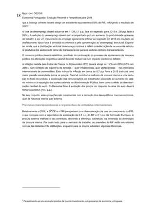 RELATÓRIO OE2016
Economia Portuguesa: Evolução Recente e Perspetivas para 2016
18
que a balança corrente deverá atingir um excedente equivalente a 0,9% do PIB, reforçando o resultado de
2015
5
.
A taxa de desemprego deverá situar-se em 11,3% (-1 p.p. face ao esperado para 2015 e -2,6 p.p. face a
2014). A redução do desemprego deverá ser acompanhada por um aumento da produtividade aparente
do trabalho e por um crescimento do emprego ligeiramente inferior ao registado em 2015 em resultado do
desfasamento típico face à atividade económica e pela aproximação ao desemprego estrutural. Espera-
se, ainda, que a distribuição sectorial do emprego continue a refletir a reafectação de recursos da estrutu-
ra produtiva dos sectores de bens não transacionáveis para os sectores de bens transacionáveis.
O consumo público deverá estabilizar, resultado da continuação do processo de ajustamento da despesa
pública. As alterações de política salarial deverão traduzir-se num impacto positivo no deflator.
A inflação medida pelo Índice de Preços no Consumidor (IPC) deverá atingir os 1,2% em 2016 (0,5% em
2015), num contexto de equilíbrio de tensões – quer inflacionistas, quer deflacionistas – nos mercados
internacionais de commodities. Esta subida da inflação em cerca de 0,7 p.p. face a 2015 traduzirá uma
maior pressão ascendente sobre os preços. Para tal contribui a melhoria da procura interna e uma redu-
ção do hiato do produto, a aceleração das remunerações por trabalhador associado ao aumento do salá-
rio mínimo e à reposição dos cortes salariais na Administração Pública, bem como o efeito da desvalori-
zação cambial do euro. O diferencial face à evolução dos preços no conjunto da área do euro deverá
tornar-se positivo (+0,7 p.p.).
No seu conjunto, estas projeções são consistentes com a correção dos desequilíbrios macroeconómicos,
quer de natureza interna quer externa.
Previsões macroeconómicas e orçamentais de entidades internacionais
Relativamente a 2016, a OCDE e o FMI perspetivam uma desaceleração da taxa de crescimento do PIB,
o que compara com a expectativa de aceleração de 0,3 p.p. do MF e 0,1 p.p. da Comissão Europeia. A
procura externa melhora o seu contributo, residindo a diferença, sobretudo, na dimensão da diminuição
da procura interna. Por outro lado, para o mercado de trabalho, as previsões do MF estão em sintonia
com as das restantes três instituições, enquanto para os preços subsistem algumas diferenças.
5
Perspetivando-se uma evolução positiva da taxa de investimento e de poupança da economia portuguesa.
 