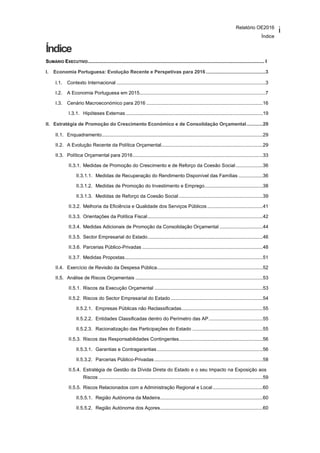 Relatório OE2016
Índice
i
Índice
SUMÁRIO EXECUTIVO.................................................................................................................................. I
I. Economia Portuguesa: Evolução Recente e Perspetivas para 2016 ............................................3
I.1. Contexto Internacional ..............................................................................................................3
I.2. A Economia Portuguesa em 2015.............................................................................................7
I.3. Cenário Macroeconómico para 2016 ......................................................................................16
I.3.1. Hipóteses Externas .....................................................................................................19
II. Estratégia de Promoção do Crescimento Económico e de Consolidação Orçamental............29
II.1. Enquadramento.......................................................................................................................29
II.2. A Evolução Recente da Política Orçamental...........................................................................29
II.3. Política Orçamental para 2016................................................................................................33
II.3.1. Medidas de Promoção do Crescimento e de Reforço da Coesão Social....................36
II.3.1.1. Medidas de Recuperação do Rendimento Disponível das Famílias ..................36
II.3.1.2. Medidas de Promoção do Investimento e Emprego...........................................38
II.3.1.3. Medidas de Reforço da Coesão Social ..............................................................39
II.3.2. Melhoria da Eficiência e Qualidade dos Serviços Públicos .........................................41
II.3.3. Orientações da Política Fiscal.....................................................................................42
II.3.4. Medidas Adicionais de Promoção da Consolidação Orçamental ................................44
II.3.5. Sector Empresarial do Estado.....................................................................................46
II.3.6. Parcerias Público-Privadas .........................................................................................48
II.3.7. Medidas Propostas......................................................................................................51
II.4. Exercício de Revisão da Despesa Pública..............................................................................52
II.5. Análise de Riscos Orçamentais ..............................................................................................53
II.5.1. Riscos da Execução Orçamental ................................................................................53
II.5.2. Riscos do Sector Empresarial do Estado ....................................................................54
II.5.2.1. Empresas Públicas não Reclassificadas............................................................55
II.5.2.2. Entidades Classificadas dentro do Perímetro das AP........................................55
II.5.2.3. Racionalização das Participações do Estado ....................................................55
II.5.3. Riscos das Responsabilidades Contingentes..............................................................56
II.5.3.1. Garantias e Contragarantias ..............................................................................56
II.5.3.2. Parcerias Público-Privadas ................................................................................58
II.5.4. Estratégia de Gestão da Dívida Direta do Estado e o seu Impacto na Exposição aos
Riscos .........................................................................................................................59
II.5.5. Riscos Relacionados com a Administração Regional e Local.....................................60
II.5.5.1. Região Autónoma da Madeira............................................................................60
II.5.5.2. Região Autónoma dos Açores............................................................................60
 
